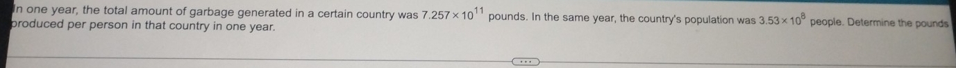 In one year, the total amount of garbage generated in a certain country was 7.257* 10^(11) pounds. In the same year, the country's population was 3.53* 10^8 people. Determine the pounds
produced per person in that country in one year.