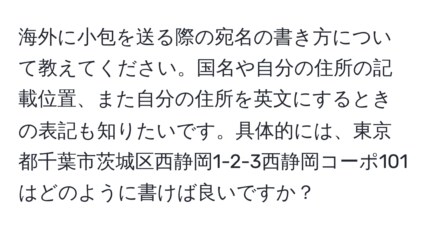 海外に小包を送る際の宛名の書き方について教えてください。国名や自分の住所の記載位置、また自分の住所を英文にするときの表記も知りたいです。具体的には、東京都千葉市茨城区西静岡1-2-3西静岡コーポ101はどのように書けば良いですか？