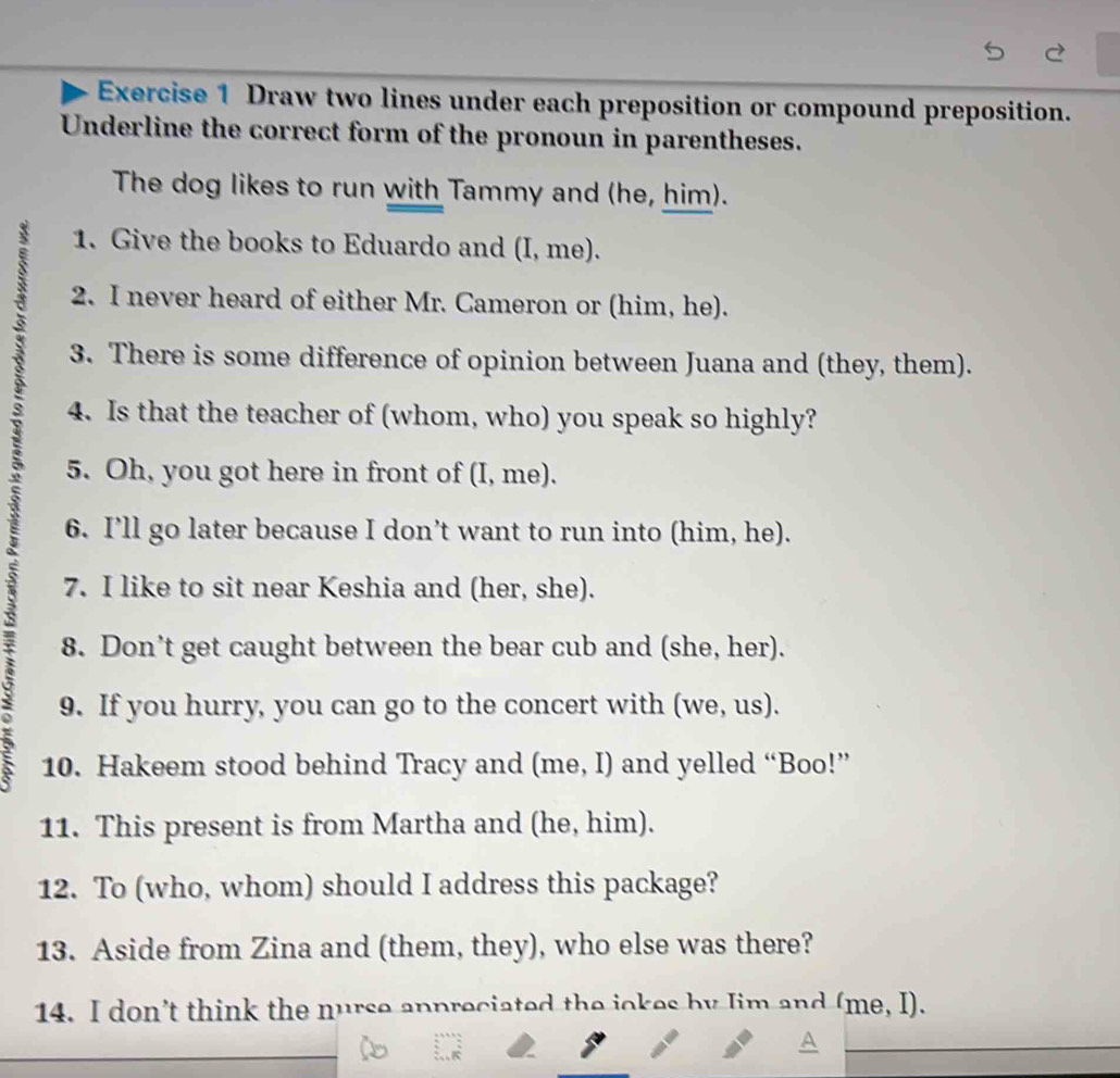 Draw two lines under each preposition or compound preposition. 
Underline the correct form of the pronoun in parentheses. 
The dog likes to run with Tammy and (he, him). 
1. Give the books to Eduardo and (I, me). 
2. I never heard of either Mr. Cameron or (him, he). 
3. There is some difference of opinion between Juana and (they, them). 
4. Is that the teacher of (whom, who) you speak so highly? 
5. Oh, you got here in front of (I, me). 
6. I’ll go later because I don’t want to run into (him, he). 
7. I like to sit near Keshia and (her, she). 
a 
8. Don’t get caught between the bear cub and (she, her). 
9. If you hurry, you can go to the concert with (we, us). 
5 10. Hakeem stood behind Tracy and (me, I) and yelled “Boo!” 
11. This present is from Martha and (he, him). 
12. To (who, whom) should I address this package? 
13. Aside from Zina and (them, they), who else was there? 
14. I don’t think the nurse appreciated the jokes by Jim and (me, I).