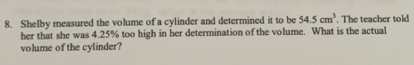 Shelby measured the volume of a cylinder and determined it to be 54.5cm^3. The teacher told 
her that she was 4.25% too high in her determination of the volume. What is the actual 
volume of the cylinder?