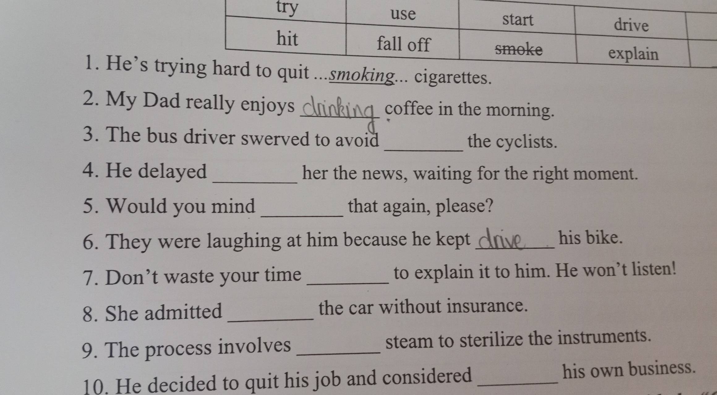 He’s tryimoking... cigarettes. 
2. My Dad really enjoys _coffee in the morning. 
3. The bus driver swerved to avoid 
_the cyclists. 
4. He delayed _her the news, waiting for the right moment. 
5. Would you mind _that again, please? 
6. They were laughing at him because he kept _his bike. 
7. Don’t waste your time _to explain it to him. He won’t listen! 
8. She admitted the car without insurance. 
9. The process involves _steam to sterilize the instruments. 
10. He decided to quit his job and considered _his own business.