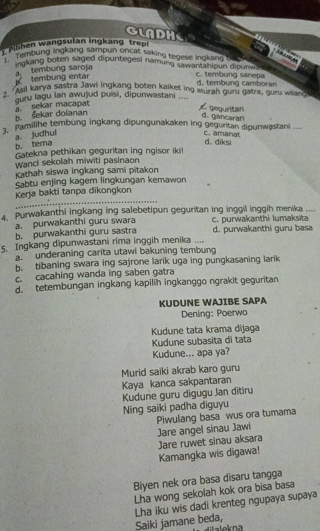 GLADHE
1. Pilihen wangsulan ingkang trep!
d A 39338
1. Tembung ingkang sampun oncat saking tegese ingkang ba
ingkang boten saged dipuntegesi namung sawantahipun dipunwasta
a tembung saroja
b. tembung entar
c. tembung sanepa
d. tembung camboran
2. Asil karya sastra Jawi ingkang boten kaiket ing aturan guru gatra, guru wilangan
guru lagu Ian awujud puisi, dipunwastani ..... sekar macapat. geguritan
b. sekar dolanan
d. gancaran
3. Pamilihe tembung ingkang dipungunakaken ing geguritan dipunwastani ....
a. judhul c. amanat
b. tema
d. diksi
Gatekna pethikan geguritan ing ngisor iki!
Wanci sekolah miwiti pasinaon
Kathah siswa ingkang sami pitakon
Sabtu enjing kagem lingkungan kemawon
Kerja bakti tanpa dikongkon
      
4. Purwakanthi ingkang ing salebetipun geguritan ing inggil inggih menika ....
a. purwakanthi guru swara c. purwakanthi lumaksita
b. purwakanthi guru sastra d. purwakanthi guru basa
5. Ingkang dipunwastani rima inggih menika ....
a.  underaning carita utawi bakuning tembung
b. tibaning swara ing sajrone larik uga ing pungkasaning larik
c. cacahing wanda ing saben gatra
d. tetembungan ingkang kapilih ingkanggo ngrakit geguritan
KUDUNE WAJIBE SAPA
Dening: Poerwo
Kudune tata krama dijaga
Kudune subasita di tata
Kudune... apa ya?
Murid saiki akrab karo guru
Kaya kanca sakpantaran
Kudune guru digugu Jan ditiru
Ning saiki padha diguyu
Piwulang basa wus ora tumama
Jare angel sinau Jawi
Jare ruwet sinau aksara
Kamangka wis digawa!
Biyen nek ora basa disaru tangga
Lha wong sekolah kok ora bisa basa
Lha iku wis dadi krenteg ngupaya supaya
Saiki jamane beda,