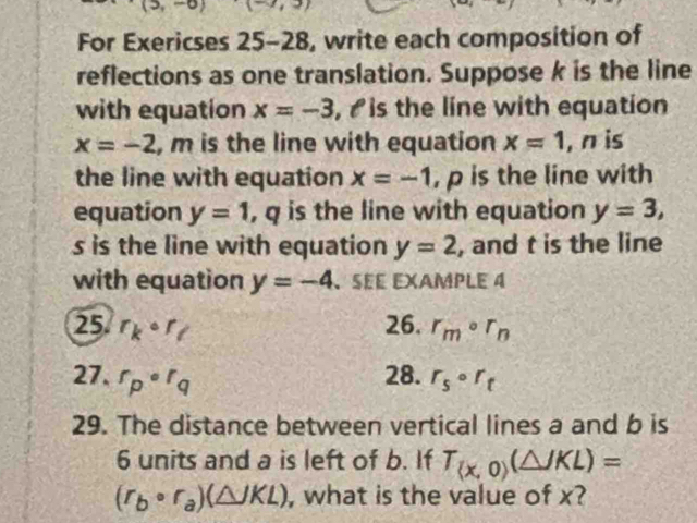 For Exericses 25-28, write each composition of 
reflections as one translation. Suppose k is the line 
with equation x=-3 , is the line with equation
x=-2 , m is the line with equation x=1 , n is 
the line with equation x=-1 , p is the line with 
equation y=1 , q is the line with equation y=3,
s is the line with equation y=2 , and t is the line 
with equation y=-4 、SEE EXAMPLE 4 
25 r_kcirc r_l 26. r_mcirc r_n
27. r_p^rq 28. r_5circ r_t
29. The distance between vertical lines a and b is
6 units and a is left of b. If T_(x,0)(△ JKL)=
(r_bcirc r_a)(△ JKL) , what is the value of x?