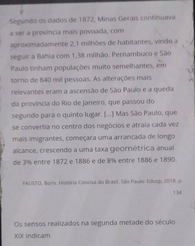 Segundo os dados de 1872, Minas Geraís continuava 
a ser a província mais povoada, com 
aproximadamente 2, 1 milhões de habitantes, vindo a 
seguir a Bahia com 1,38 milhão. Pernambuco e São 
Paulo tinham populações muito semelhantes, em 
torno de 840 mil pessoas. As alterações mais 
relevantes eram a ascensão de São Paulo e a queda 
da província do Rio de Janeiro, que passou do 
segundo para o quinto lugar. [...] Mas São Paulo, que 
se convertia no centro dos negócios e atraía cada vez 
mais imigrantes, começara uma arrancada de longo 
alcance, crescendo a uma taxa geométrica anual 
de 3% entre 1872 e 1886 e de 8% entre 1886 e 1890. 
FAUSTO, Boris. História Concisa do Brasil. São Paulo: Edusp, 2018, p. 
134. 
Os sensos realizados na segunda metade do século 
XIX indicam