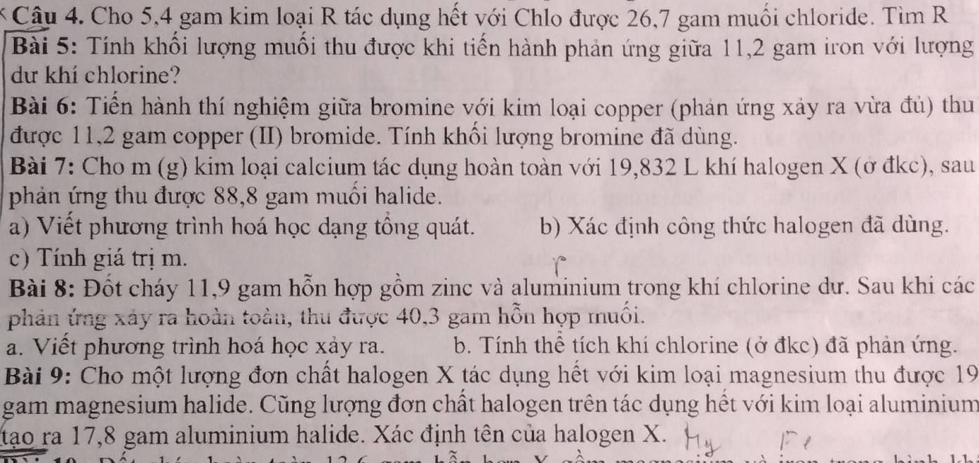 Cho 5, 4 gam kim loại R tác dụng hết với Chlo được 26,7 gam muối chloride. Tìm R 
Bài 5: Tính khối lượng muối thu được khi tiến hành phản ứng giữa 11, 2 gam iron với lượng 
dư khí chlorine? 
Bài 6: Tiến hành thí nghiệm giữa bromine với kim loại copper (phản ứng xảy ra vừa đủ) thu 
được 11, 2 gam copper (II) bromide. Tính khối lượng bromine đã dùng. 
Bài 7: Cho m (g) kim loại calcium tác dụng hoàn toàn với 19,832 L khí halogen X (ở đkc), sau 
phản ứng thu được 88, 8 gam muối halide. 
a) Viết phương trình hoá học dạng tổng quát. b) Xác định công thức halogen đã dùng. 
c) Tính giá trị m. 
Bài 8: Đốt cháy 11, 9 gam hỗn hợp gồm zinc và aluminium trong khí chlorine dư. Sau khi các 
phản ứng xảy ra hoàn toàn, thu được 40, 3 gam hỗn hợp muối. 
a. Viết phương trình hoá học xảy ra. b. Tính thể tích khí chlorine (ở đkc) đã phản ứng. 
Bài 9: Cho một lượng đơn chất halogen X tác dụng hết với kim loại magnesium thu được 19
gam magnesium halide. Cũng lượng đơn chất halogen trên tác dụng hết với kim loại aluminium 
tạo ra 17,8 gam aluminium halide. Xác định tên của halogen X.