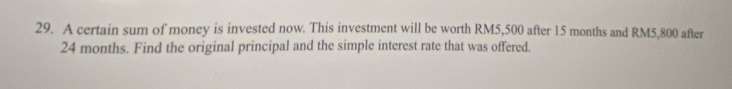 A certain sum of money is invested now. This investment will be worth RM5,500 after 15 months and RM5,800 after
24 months. Find the original principal and the simple interest rate that was offered.