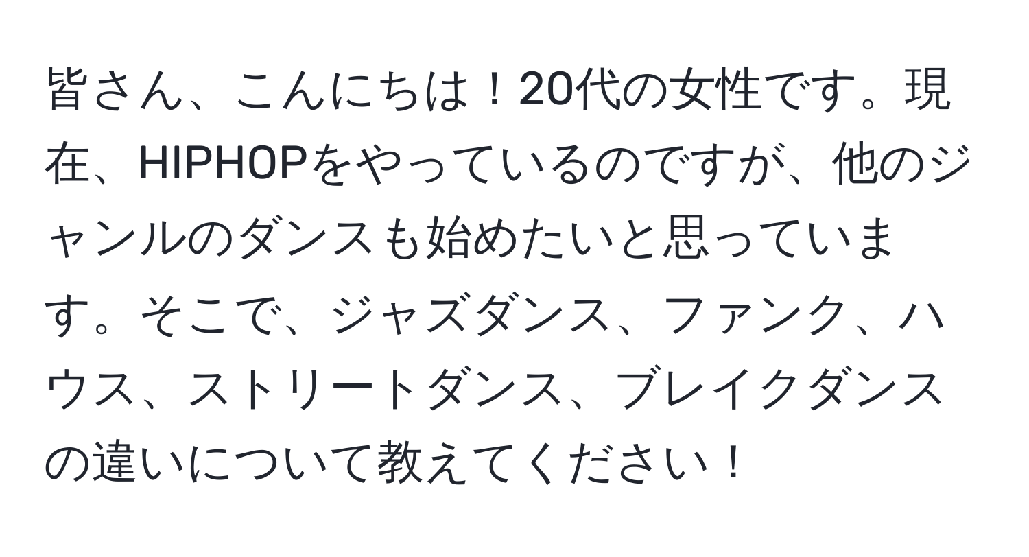 皆さん、こんにちは！20代の女性です。現在、HIPHOPをやっているのですが、他のジャンルのダンスも始めたいと思っています。そこで、ジャズダンス、ファンク、ハウス、ストリートダンス、ブレイクダンスの違いについて教えてください！