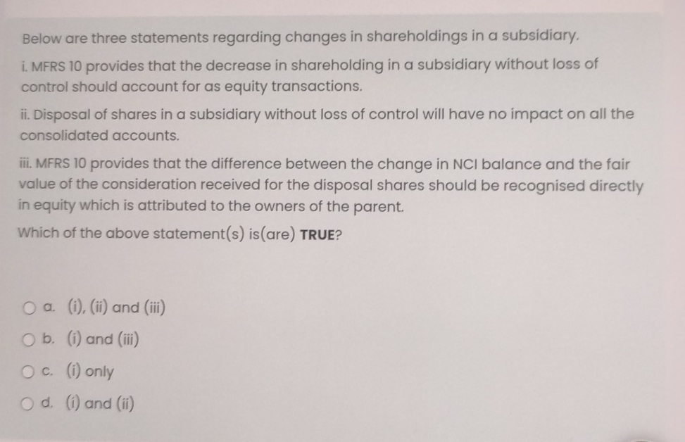 Below are three statements regarding changes in shareholdings in a subsidiary.
i. MFRS 10 provides that the decrease in shareholding in a subsidiary without loss of
control should account for as equity transactions.
ii. Disposal of shares in a subsidiary without loss of control will have no impact on all the
consolidated accounts.
iii. MFRS 10 provides that the difference between the change in NCI balance and the fair
value of the consideration received for the disposal shares should be recognised directly
in equity which is attributed to the owners of the parent.
Which of the above statement(s) is(are) TRUE?
a. (i), (ii) and (iii)
b. (i) and (iii)
c. (i) only
d. (i) and (ii)