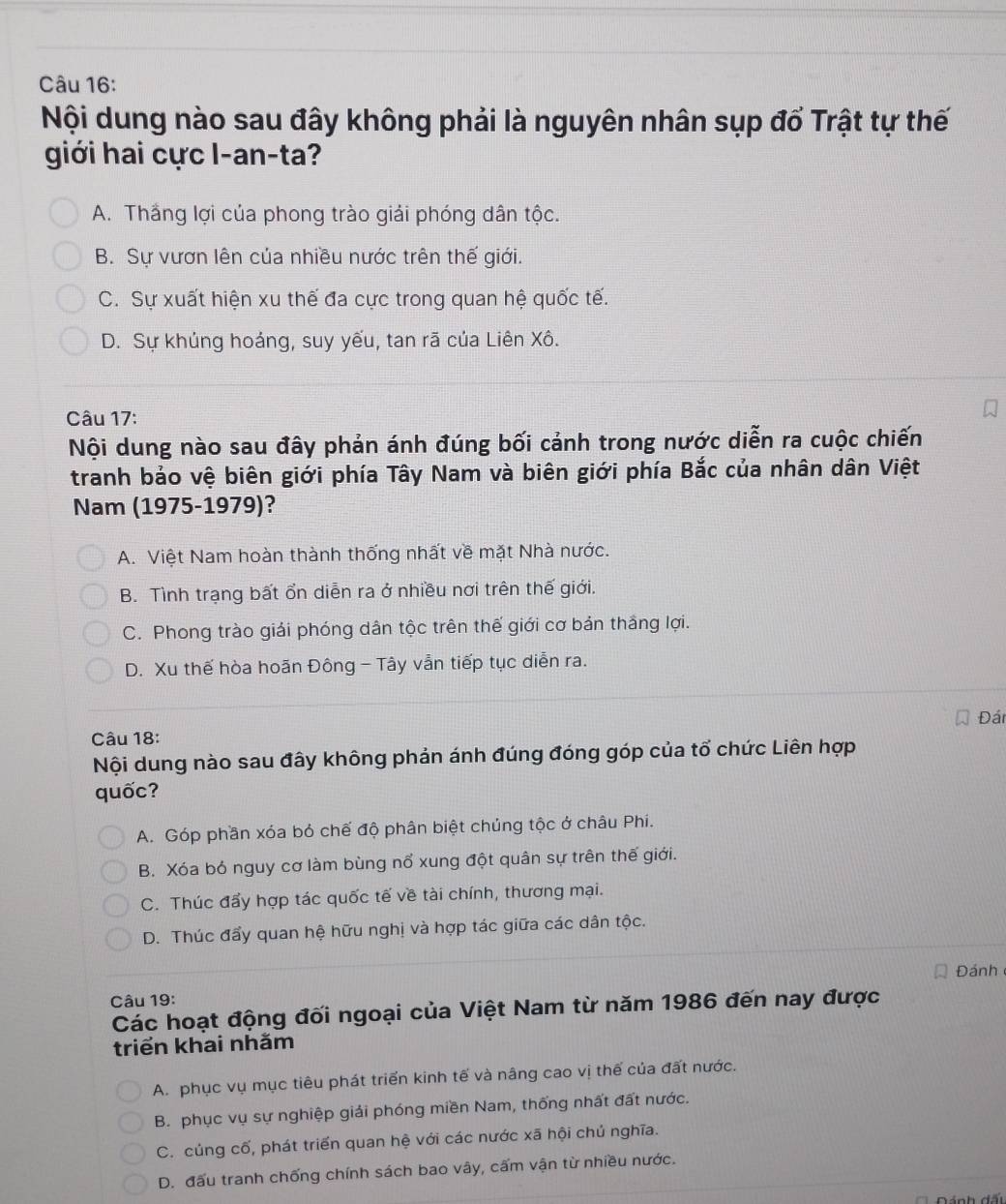 Nội dung nào sau đây không phải là nguyên nhân sụp đổ Trật tự thế
giới hai cực I-an-ta?
A. Thắng lợi của phong trào giải phóng dân tộc.
B. Sự vươn lên của nhiều nước trên thế giới.
C. Sự xuất hiện xu thế đa cực trong quan hệ quốc tế.
D. Sự khúng hoáng, suy yếu, tan rã của Liên Xô.
Câu 17:
Nội dung nào sau đây phản ánh đúng bối cảnh trong nước diễn ra cuộc chiến
tranh bảo vệ biên giới phía Tây Nam và biên giới phía Bắc của nhân dân Việt
Nam (1975-1979)?
A. Việt Nam hoàn thành thống nhất về mặt Nhà nước.
B. Tình trạng bất ổn diễn ra ở nhiều nơi trên thế giới.
C. Phong trào giải phóng dân tộc trên thế giới cơ bản thắng lợi.
D. Xu thế hòa hoãn Đông - Tây vẫn tiếp tục diễn ra.
Đán
Câu 18:
Nội dung nào sau đây không phản ánh đúng đóng góp của tổ chức Liên hợp
quốc?
A. Góp phần xóa bỏ chế độ phân biệt chúng tộc ở châu Phi.
B. Xóa bỏ nguy cơ làm bùng nổ xung đột quân sự trên thế giới.
C. Thúc đẩy hợp tác quốc tế về tài chính, thương mại.
D. Thúc đẩy quan hệ hữu nghị và hợp tác giữa các dân tộc.
Đánh
Câu 19:
Các hoạt động đối ngoại của Việt Nam từ năm 1986 đến nay được
triển khai nhằm
A. phục vụ mục tiêu phát triển kinh tế và nâng cao vị thế của đất nước.
B. phục vụ sự nghiệp giải phóng miền Nam, thống nhất đất nước.
C. củng cố, phát triển quan hệ với các nước xã hội chủ nghĩa.
D. đấu tranh chống chính sách bao vây, cấm vận từ nhiều nước.