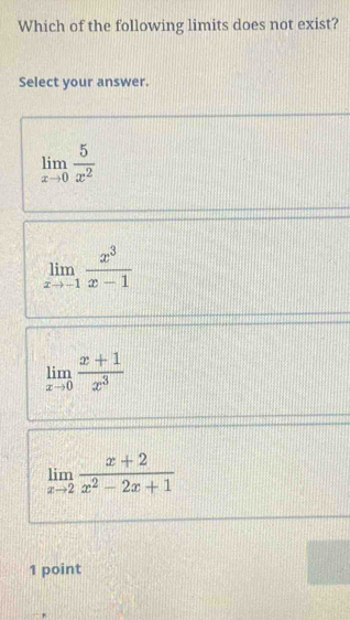 Which of the following limits does not exist?
Select your answer.
limlimits _xto 0 5/x^2 
limlimits _xto -1 x^3/x-1 
limlimits _xto 0 (x+1)/x^3 
limlimits _xto 2 (x+2)/x^2-2x+1 
1 point