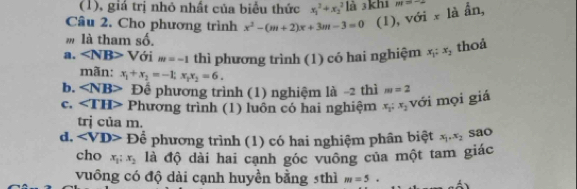 (1), giá trị nhỏ nhất của biểu thức x_1^(2+x_2^2 là 3khí
Câu 2. Cho phương trình x^2)-(m+2)x+3m-3=0 (1), với x là ẫn, m=-2
m là tham số.
a. ∠ NB>V ới m=-1 thì phương trình (1) có hai nghiệm x_1:x_2
thoả
mãn: x_1+x_2=-1, x_1x_2=6.
b. Đê phương trình (1) nghiệm là -2 thì m=2
c. ∠ TH> Phương trình (1) luôn có hai nghiệm x_1:x_2 với mọi giá
trị của m.
d. Dhat e phương trình (1) có hai nghiệm phân biệt x_1, x_2 sao
cho x_1:x_2 là độ dài hai cạnh góc vuông của một tam giác
vuông có độ dài cạnh huyền bằng 5thì m=5.