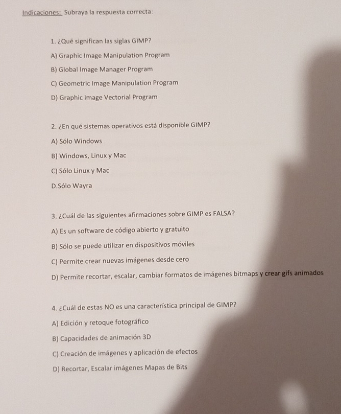 Indicaciones: Subraya la respuesta correcta:
1. ¿Qué significan las siglas GIMP?
A) Graphic Image Manipulation Program
B) Global Image Manager Program
C) Geometric Image Manipulation Program
D) Graphic Image Vectorial Program
2. ¿En qué sistemas operativos está disponible GIMP?
A) Sólo Windows
B) Windows, Linux y Mac
C) Sólo Linux y Mac
D.Sólo Wayra
3. ¿Cuál de las siguientes afirmaciones sobre GIMP es FALSA?
A) Es un software de código abierto y gratuito
B) Sólo se puede utilizar en dispositivos móviles
C) Permite crear nuevas imágenes desde cero
D) Permite recortar, escalar, cambiar formatos de imágenes bitmaps y crear gifs animados
4. ¿Cuál de estas NO es una característica principal de GIMP?
A) Edición y retoque fotográfico
B) Capacidades de animación 3D
C) Creación de imágenes y aplicación de efectos
D) Recortar, Escalar imágenes Mapas de Bits