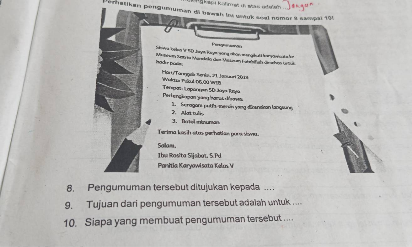 elengkapi kalimat di atas adalah 
Perhatikan pengumuman di bawah ini untuk soal nomor 8 sampai 10
Pengumuman 
Siswa kelas V SD Jaya Raya yang akan mengikuti karyawisata ke 
Museum Satria Mandala dan Museum Fatahillah dimohon untuk 
hadir pada: 
Hari/Tanggal: Senin, 21 Januari 2019 
Waktu: Pukul 06.00 WIB 
Tempat: Lapangan SD Jaya Raya 
Perlengkapan yang harus dibawa: 
1. Seragam putih-merah yang dikenakan langsung 
2. Alat tulis 
3. Botol minuman 
Terima kasih atas perhatian para siswa. 
Salam, 
Ibu Rosita Sijabat, S.Pd 
Panitia Karyawisata Kelas V 
8. Pengumuman tersebut ditujukan kepada . 
9. Tujuan dari pengumuman tersebut adalah untuk .... 
10. Siapa yang membuat pengumuman tersebut ....