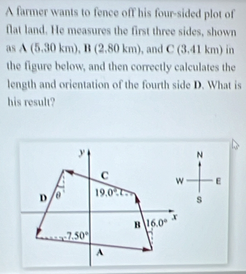 A farmer wants to fence off his four-sided plot of
flat land. He measures the first three sides, shown
asA(5.30km),B(2.80km) , and C(3.41km) in
the figure below, and then correctly calculates the
length and orientation of the fourth side D. What is
his result?