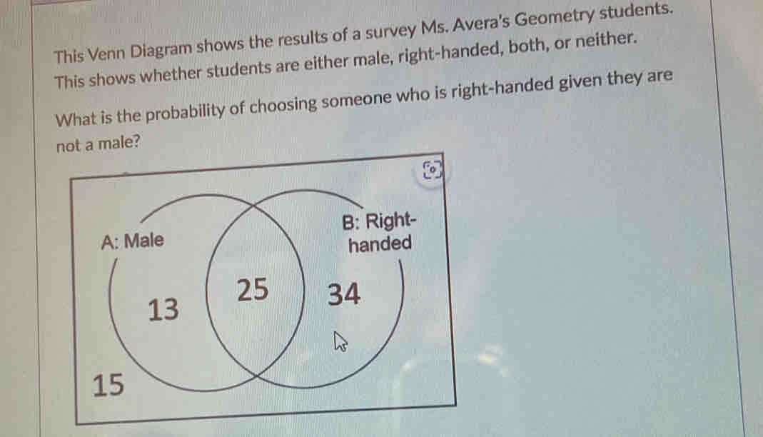 This Venn Diagram shows the results of a survey Ms. Avera's Geometry students. 
This shows whether students are either male, right-handed, both, or neither. 
What is the probability of choosing someone who is right-handed given they are 
not a male?