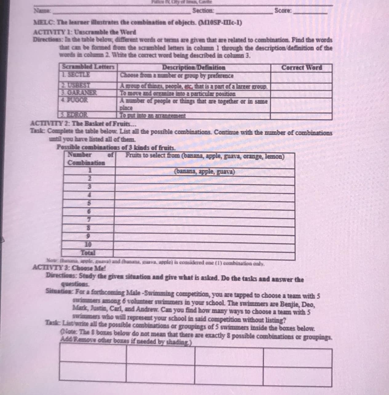 Palico I City of Imus, Casite 
_ 
Name: _Section:_ Scare:_ 
MELC: The learner illustrates the combination of objects. (M10SP-IIIc-1) 
ACTIVITY 1: Unscramble the Word 
Directions: In the table below, different words or terms are given that are related to combination. Find the words 
that can be formed from the scrambled letters in column 1 through the description/definition of the 
words in column 2. Write the correct word being described in column 3. 
A 
Task: Complete the table below. List all the possible combinations. Continue with the number of combinations 
until you have listed all of them. 
ACTIVTY 3: Choose Me! 
Directions: Study the given situation and give what is asked. Do the tasks and answer the 
questions. 
Situation: For a forthcoming Male -Swimming competition, you are tapped to choose a team with 5
swimmers among 6 volunteer swimmers in your school. The swimmers are Benjie, Deo, 
Mark, Justin, Carl, and Andrew. Can you find how many ways to choose a team with 5
swimmers who will represent your school in said competition without listing? 
Task: List write all the possible combinations or groupings of 5 swimmers inside the boxes below. 
(Note: The 8 boxes below do not mean that there are exactly 8 possible combinations or groupings. 
Add/Remov