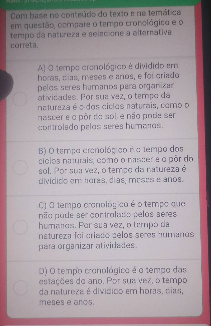 Com base no conteúdo do texto e na temática
em questão, compare o tempo cronológico e o
tempo da natureza e selecione a alternativa
correta.
A) O tempo cronológico é dividido em
horas, dias, meses e anos, e foi criado
pelos seres humanos para organizar
atividades. Por sua vez, o tempo da
natureza é o dos ciclos naturais, como o
nascer e o pôr do sol, e não pode ser
controlado pelos seres humanos.
B) O tempo cronológico é o tempo dos
ciclos naturais, como o nascer e o pôr do
sol. Por sua vez, o tempo da natureza é
dividido em horas, dias, meses e anos.
C) O tempo cronológico é o tempo que
não pode ser controlado pelos seres
humanos. Por sua vez, o tempo da
natureza foi criado pelos seres humanos
para organizar atividades.
D) O tempo cronológico é o tempo das
estações do ano. Por sua vez, o tempo
da natureza é dividido em horas, dias,
meses e anos.