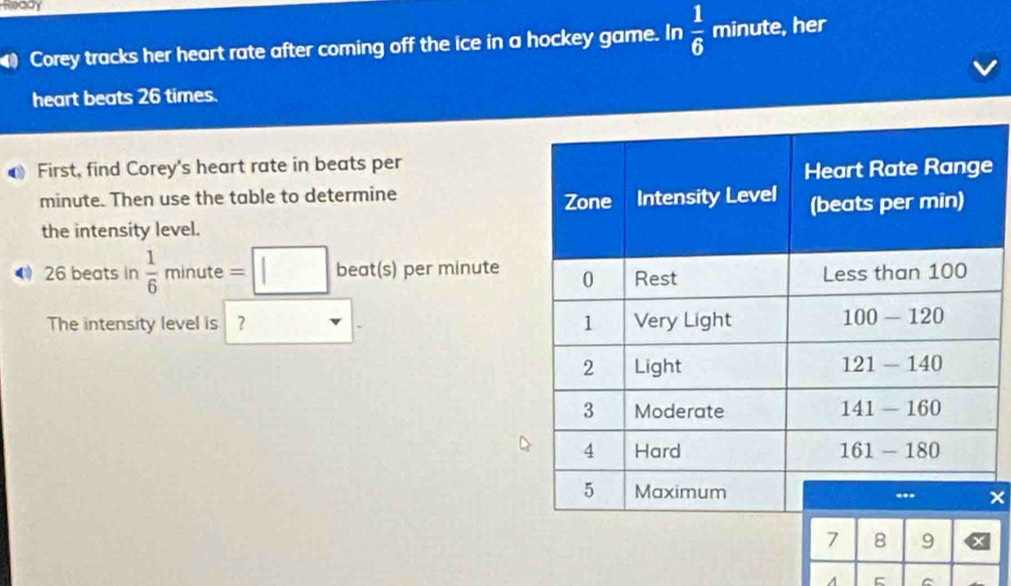 Ready
57 Corey tracks her heart rate after coming off the ice in a hockey game. In  1/6  frac □  minute, her
heart beats 26 times.
First, find Corey's heart rate in beats per
e
minute. Then use the table to determine 
the intensity level.
《 26 beats in  1/6 minute=□ beat(s) per mínute
The intensity level is 
×
7 8 9
A C