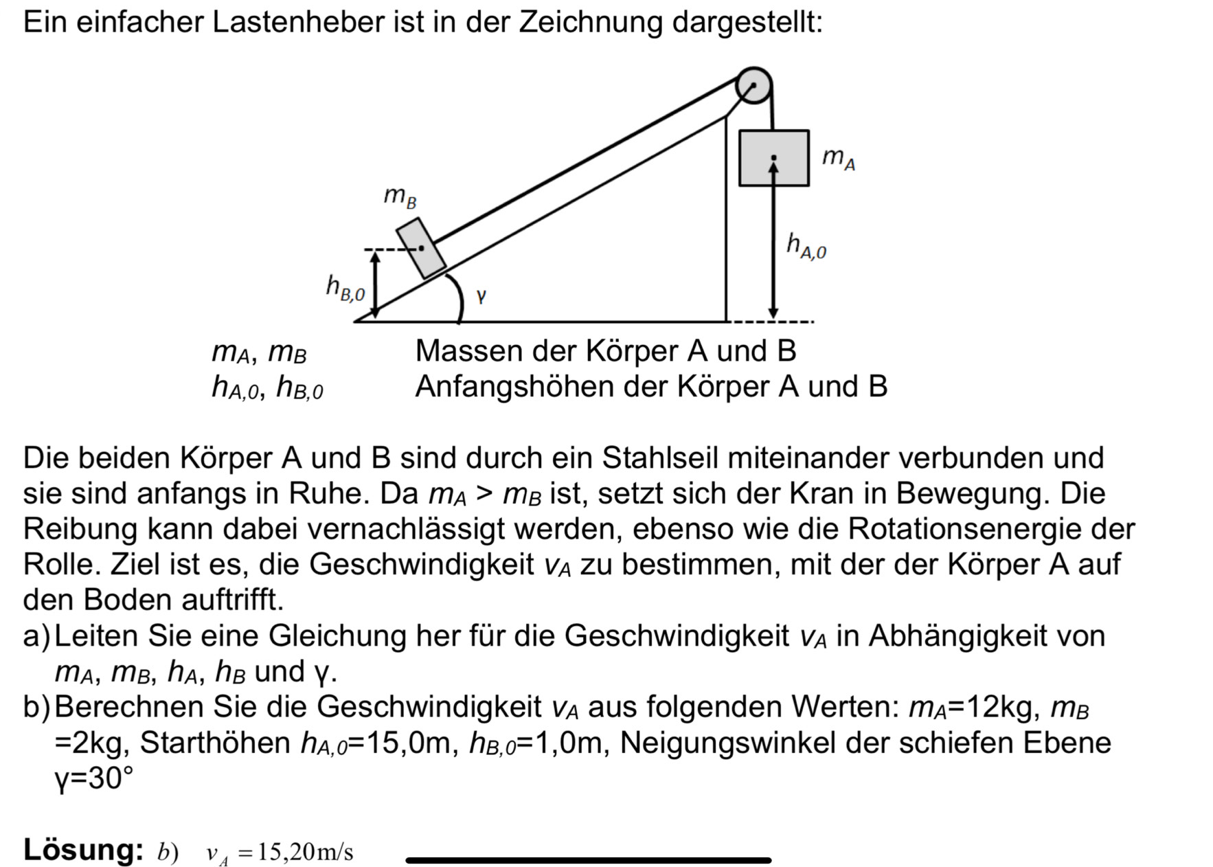 Ein einfacher Lastenheber ist in der Zeichnung dargestellt:
m_A
m_B
h_A,0
h_B,0
n_A, m_B
Massen der Körper A und B
h_A,0, h_B,0 Anfangshöhen der Körper A und B
Die beiden Körper A und B sind durch ein Stahlseil miteinander verbunden und 
sie sind anfangs in Ruhe. Da m_A>m_B ist, setzt sich der Kran in Bewegung. Die 
Reibung kann dabei vernachlässigt werden, ebenso wie die Rotationsenergie der 
Rolle. Ziel ist es, die Geschwindigkeit V_A zu bestimmen, mit der der Körper A auf 
den Boden auftrifft. 
a)Leiten Sie eine Gleichung her für die Geschwindigkeit V_A in Abhängigkeit von 
mA, mB, ha, hB und γ. 
b)Berechnen Sie die Geschwindigkeit V_A aus folgenden Werten: m_A=12kg, , MB
=2kg , Starthöhen h_A,0=15, 0m, h_B,0=1,0m , Neigungswinkel der schiefen Ebene
y=30°
Lösung: b) v_A=15, 20m/s