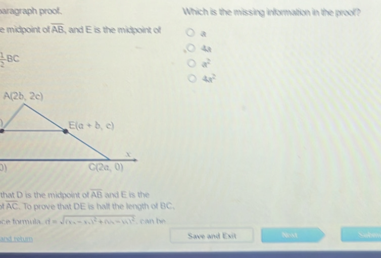 paragraph proof. Which is the missing information in the proof?
e midpoint of overline AB , and E is the midpoint of a
4a
 1/2 BC
a^2
4s^2
that D is the midpoint of overline AB and E is the
overline AC. To prove that DE is half the length of BC,
e  ormula. d=sqrt((x_2)-x_1)^2+(y_2-y_1)^2. can b
and retum Save and Exit Nest Submm