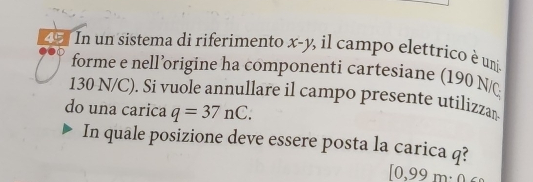 In un sistema di riferimento x-y % il campo elettrico è un 
forme e nell’origine ha componenti cartesiane (190 N/
130 N/C). Si vuole annullare il campo presente utilizzan 
do una carica q=37nC. 
In quale posizione deve essere posta la carica q?
[0,99m· 0