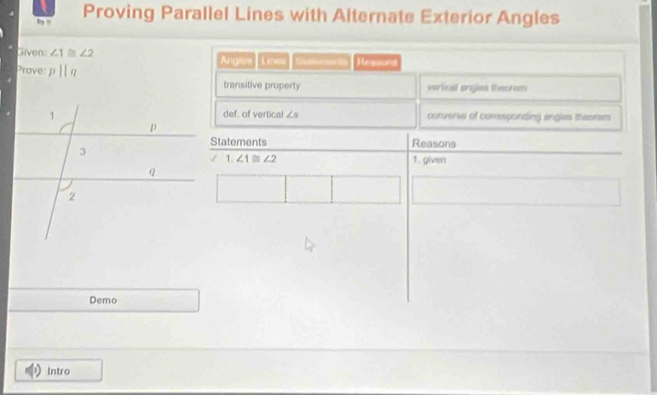 ' Proving Parallel Lines with Alternate Exterior Angles
Given: ∠ 1 ∠ 2 Angies Linea Xestments Reasons
Prove: pparallel q
transitive property vertical ongles theorem
def. of vertical ∠ s
converse of corresponding angles theoram
Statements Reasons
1. ∠ 1 ∠ 2 1. given
Demo
Intro