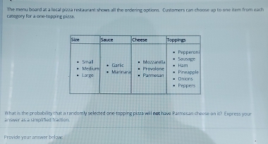 category for a one-topping picra. The menu board at a local pizza restaurant shows all the ordering options. Customers can choose up to one item from eath 
answer as a simplified fraction. What is the probability that a randomly selected one-topping pizza will not have Parmesan cheese on 1 Express your 
Provide your answer belowc