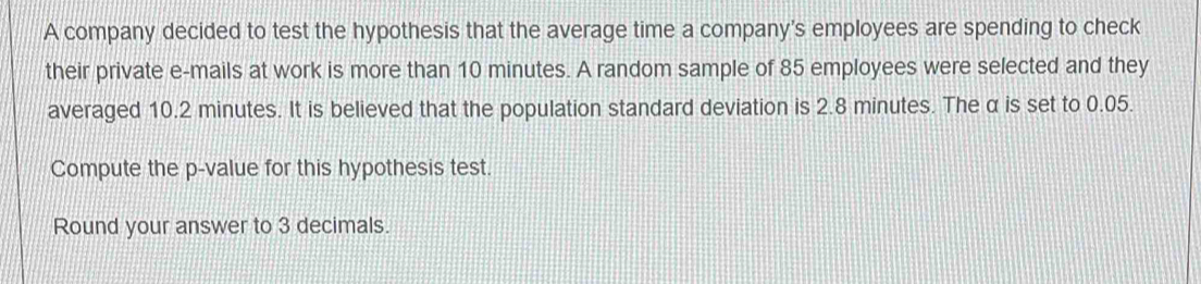 A company decided to test the hypothesis that the average time a company's employees are spending to check 
their private e-mails at work is more than 10 minutes. A random sample of 85 employees were selected and they 
averaged 10.2 minutes. It is believed that the population standard deviation is 2.8 minutes. The α is set to 0.05. 
Compute the p -value for this hypothesis test. 
Round your answer to 3 decimals.