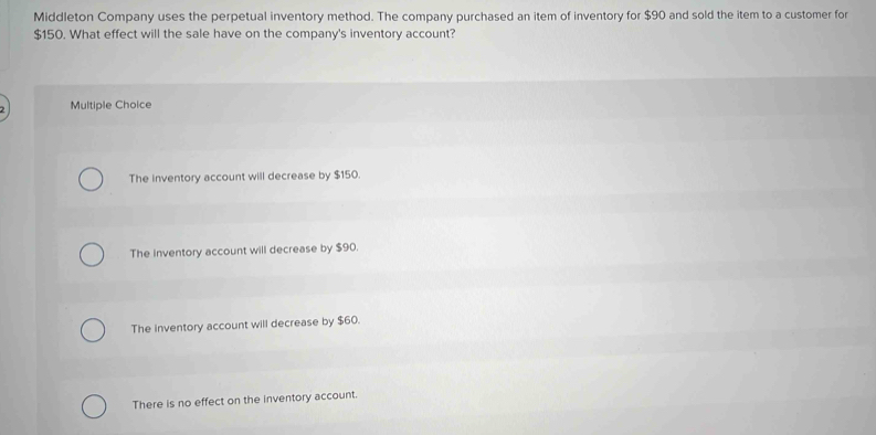 Middleton Company uses the perpetual inventory method. The company purchased an item of inventory for $90 and sold the item to a customer for
$150. What effect will the sale have on the company's inventory account?

Multiple Choice
The inventory account will decrease by $150.
The inventory account will decrease by $90.
The inventory account will decrease by $60.
There is no effect on the inventory account.