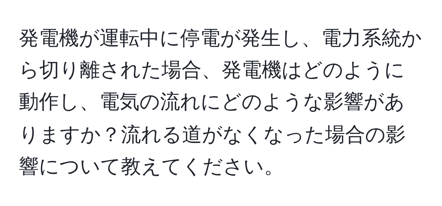 発電機が運転中に停電が発生し、電力系統から切り離された場合、発電機はどのように動作し、電気の流れにどのような影響がありますか？流れる道がなくなった場合の影響について教えてください。