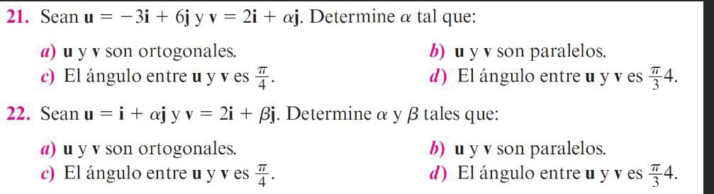 Sean u=-3i+6j y v=2i+alpha j. Determine α tal que:
a) u y v son ortogonales. b) u y v son paralelos.
c) El ángulo entre u y v es  π /4 . d) El ángulo entre u y v es  π /3 4. 
22. Sean u=i+alpha j y v=2i+beta j. Determine α y β tales que:
a) u y v son ortogonales. b) u y v son paralelos.
c) El ángulo entre u y v es  π /4 . d) El ángulo entre u y v es  π /3 4.