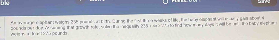 ble 
save 
An average elephant weighs 235 pounds at birth. During the first three weeks of life, the baby elephant will usually gain about 4
pounds per day. Assuming that growth rate, solve the inequality 235+4x≥ 275 to find how many days it will be until the baby elephant 
weighs at least 275 pounds.