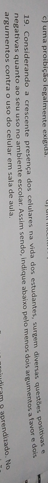 c) uma proibição legalmente exigida.
19. Considerando a crescente presença dos celulares na vida dos estudantes, surgem diversas questões positivas e
negativas quanto ao seu uso no ambiente escolar. Assim sendo, indique abaixo pelo menos dois argumentos a favor e dois
argumentos contra o uso do celular em sala de aula.
udicam o aprendizado. No