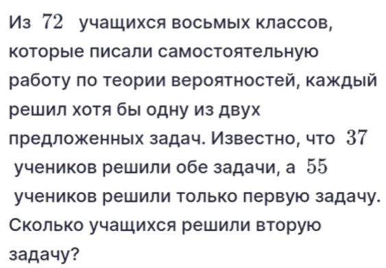 Из 72 учащихся восьмых классов, 
Κоторые писали самостоятельную 
работу πо теории вероятностей, каждый 
решил хотя бы одну из двух 
лредложенньх задач. Известно, что 37
учеников решили обе задачи, а 55
учеников решили только лервую задачу. 
Сколько учашихся решили вторую 
3aдa4y?