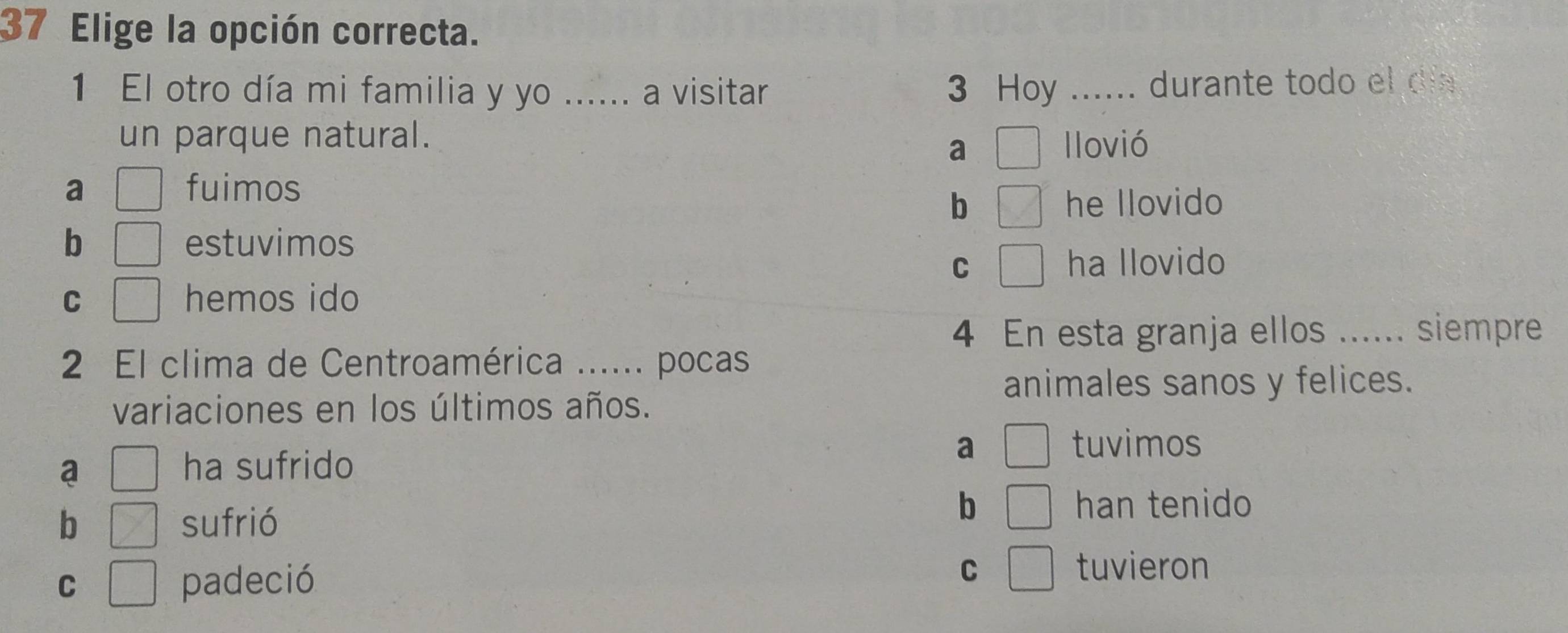 Elige la opción correcta.
1 El otro día mi familia y yo ...... a visitar 3 Hoy ...... durante todo el día
un parque natural. llovió
a
a fuimos
b he llovido
b estuvimos
C ha llovido
C hemos ido
4 En esta granja ellos ...... siempre
2 El clima de Centroamérica ...... pocas
animales sanos y felices.
variaciones en los últimos años.
a ha sufrido a
tuvimos
b sufrió
b han tenido
C padeció C 7 tuvieron