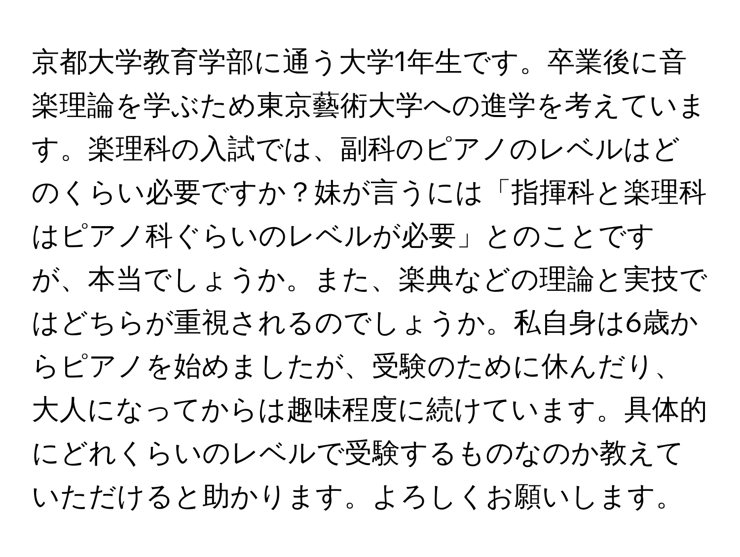 京都大学教育学部に通う大学1年生です。卒業後に音楽理論を学ぶため東京藝術大学への進学を考えています。楽理科の入試では、副科のピアノのレベルはどのくらい必要ですか？妹が言うには「指揮科と楽理科はピアノ科ぐらいのレベルが必要」とのことですが、本当でしょうか。また、楽典などの理論と実技ではどちらが重視されるのでしょうか。私自身は6歳からピアノを始めましたが、受験のために休んだり、大人になってからは趣味程度に続けています。具体的にどれくらいのレベルで受験するものなのか教えていただけると助かります。よろしくお願いします。