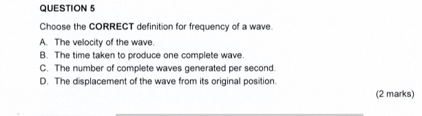 Choose the CORRECT definition for frequency of a wave.
A. The velocity of the wave.
B. The time taken to produce one complete wave.
C. The number of complete waves generated per second.
D. The displacement of the wave from its original position.
(2 marks)