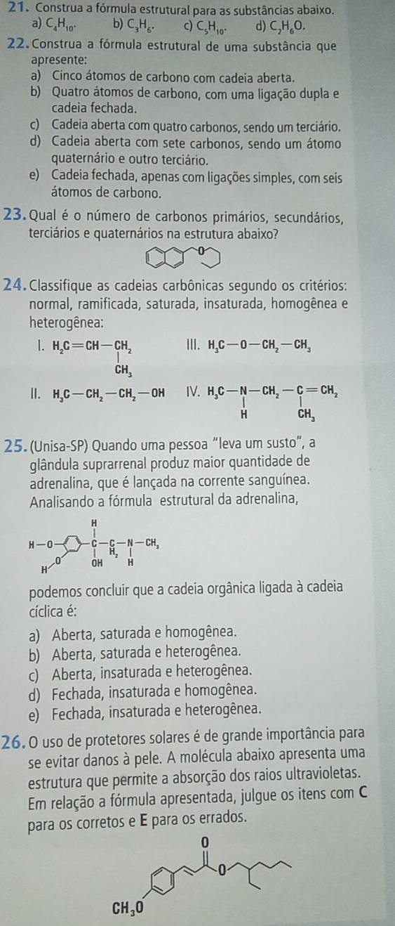 Construa a fórmula estrutural para as substâncias abaixo.
a) C_4H_10. b) C_3H_6. c) C_5H_10. d) C_2H_6O.
22. Construa a fórmula estrutural de uma substância que
apresente:
a) Cinco átomos de carbono com cadeia aberta.
b) Quatro átomos de carbono, com uma ligação dupla e
cadeia fechada.
c) Cadeia aberta com quatro carbonos, sendo um terciário.
d) Cadeia aberta com sete carbonos, sendo um átomo
quaternário e outro terciário.
e) Cadeia fechada, apenas com ligações simples, com seis
átomos de carbono.
23. Qual é o número de carbonos primários, secundários,
terciários e quaternários na estrutura abaixo?
24. Classifique as cadeias carbônicas segundo os critérios:
normal, ramificada, saturada, insaturada, homogênea e
heterogênea:
1. H_2C=CH-CH_2 III. H_3C-O-CH_2-CH_3
CH_3
Ⅱ. H_3C-CH_2-CH_2-OH IV. H_3C-N-CH_2-C=CH_2 HCH_3
25. (Unisa-SP) Quando uma pessoa “leva um susto”, a
glândula suprarrenal produz maior quantidade de
adrenalina, que é lançada na corrente sanguínea.
Analisando a fórmula estrutural da adrenalina,
beginarrayr H-O- H-O>□ - 12/H - c/H -H-OH, H-OHendvmatrix
podemos concluir que a cadeia orgânica ligada à cadeia
cíclica é:
a) Aberta, saturada e homogênea.
b) Aberta, saturada e heterogênea.
c) Aberta, insaturada e heterogênea.
d) Fechada, insaturada e homogênea.
e) Fechada, insaturada e heterogênea.
26.0 uso de protetores solares é de grande importância para
se evitar danos à pele. A molécula abaixo apresenta uma
estrutura que permite a absorção dos raios ultravioletas.
Em relação a fórmula apresentada, julgue os itens com C
para os corretos e É para os errados.