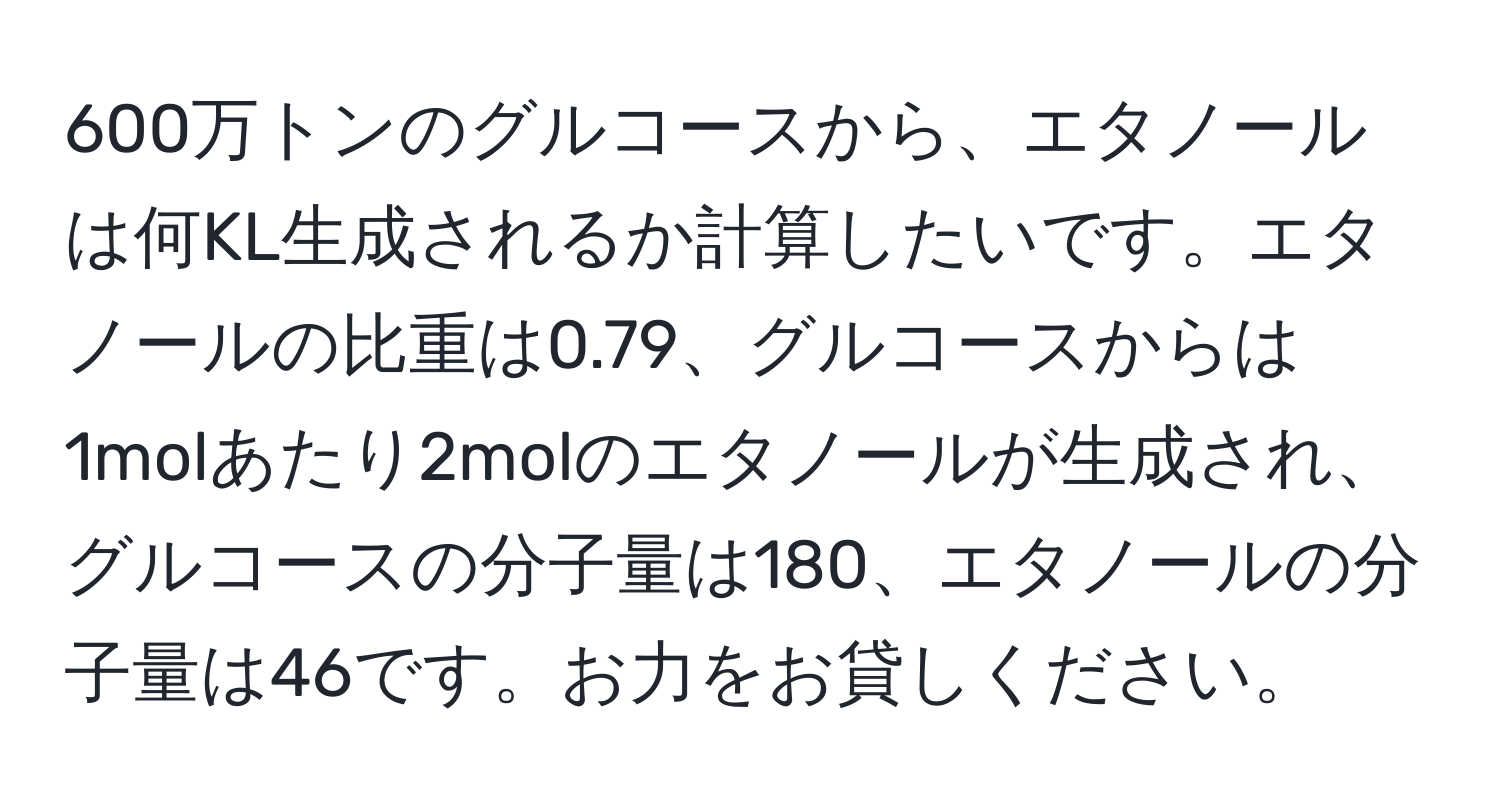 600万トンのグルコースから、エタノールは何KL生成されるか計算したいです。エタノールの比重は0.79、グルコースからは1molあたり2molのエタノールが生成され、グルコースの分子量は180、エタノールの分子量は46です。お力をお貸しください。