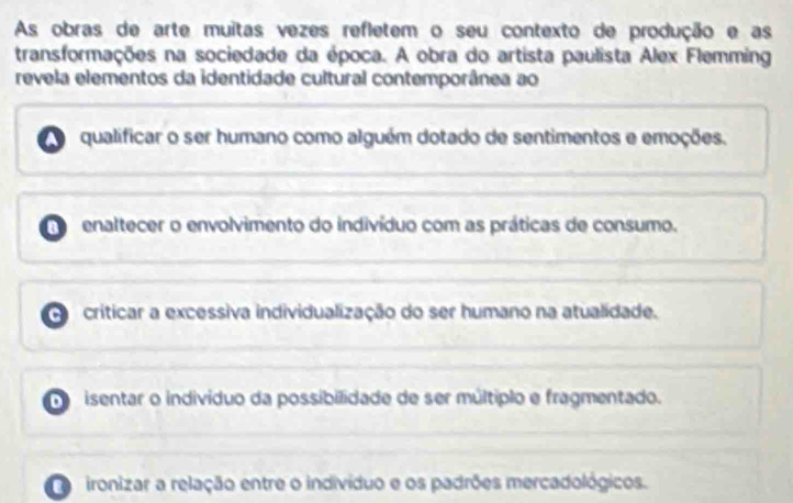 As obras de arte muitas vezes refletem o seu contexto de produção e as
transformações na sociedade da época. A obra do artista paulista Alex Flemming
revela elementos da identidade cultural contemporânea ao
A qualificar o ser humano como alguém dotado de sentimentos e emoções.
enaltecer o envolvimento do indivíduo com as práticas de consumo.
criticar a excessiva individualização do ser humano na atualidade.
de isentar o indivíduo da possibilidade de ser múltiplo e fragmentado.
e ironizar a relação entre o indivíduo e os padrões mercadológicos.