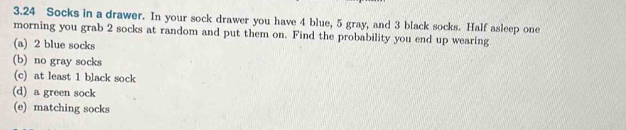 3. 24 Socks in a drawer. In your sock drawer you have 4 blue, 5 gray, and 3 black socks. Half asleep one 
morning you grab 2 socks at random and put them on. Find the probability you end up wearing 
(a) 2 blue socks 
(b) no gray socks 
(c) at least 1 black sock 
(d) a green sock 
(e) matching socks