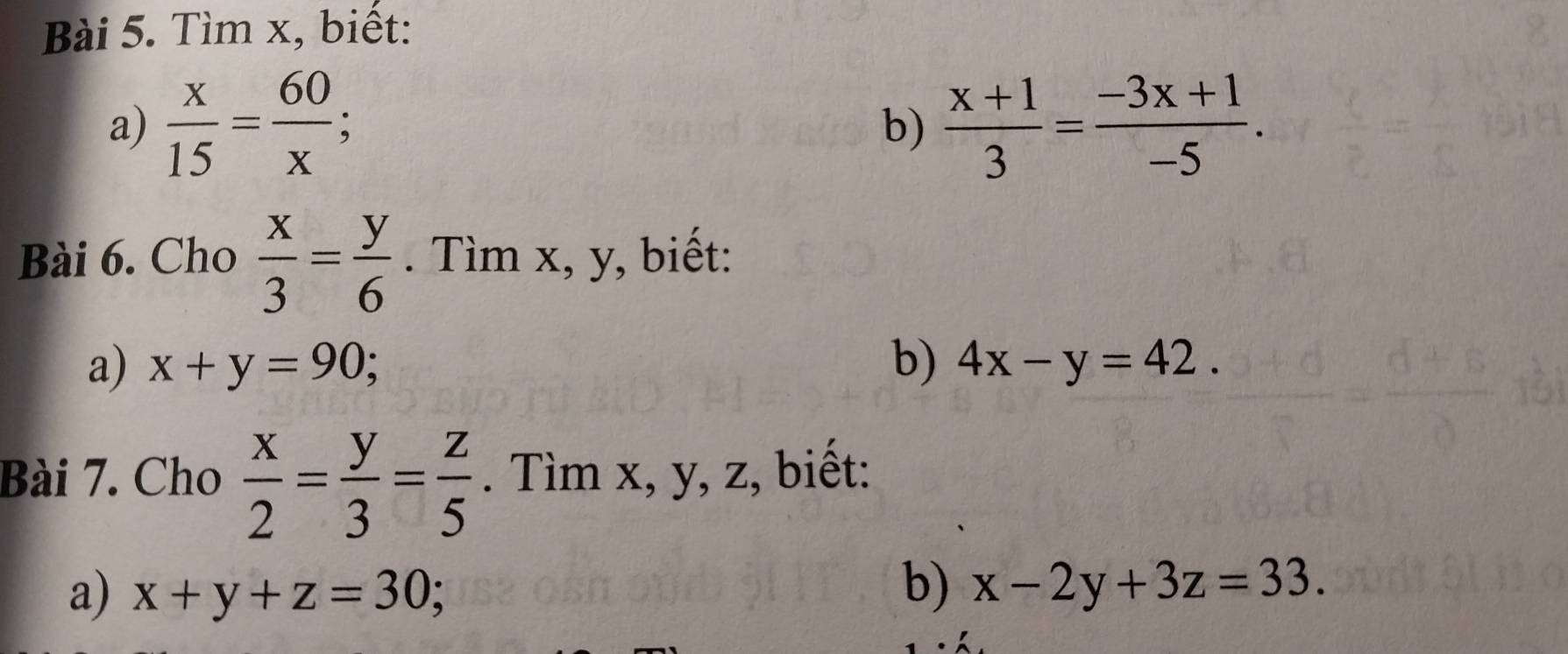 Tìm x, biết: 
a)  x/15 = 60/x ;  (x+1)/3 = (-3x+1)/-5 . 
b) 
Bài 6. Cho  x/3 = y/6 . Tìm x, y, biết: 
a) x+y=90; b) 4x-y=42. 
Bài 7. Cho  x/2 = y/3 = z/5 . Tìm x, y, z, biết: 
a) x+y+z=30; b) x-2y+3z=33.