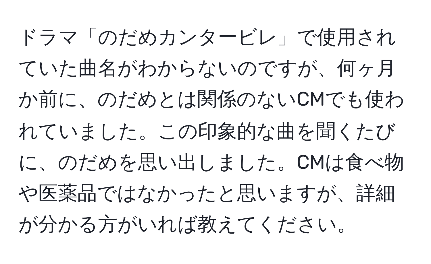 ドラマ「のだめカンタービレ」で使用されていた曲名がわからないのですが、何ヶ月か前に、のだめとは関係のないCMでも使われていました。この印象的な曲を聞くたびに、のだめを思い出しました。CMは食べ物や医薬品ではなかったと思いますが、詳細が分かる方がいれば教えてください。