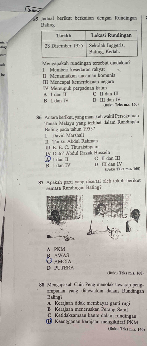 Jadual berikut berkaitan dengan Rundingan
Baling.
nis n
alay 
cam
cah Mengapakah rundingan tersebut diadakan?
I Memberi kesedaran rakyat
he
II Menamatkan ancaman komunis
III Mencapai kemerdekaan negara
IV Memupuk perpaduan kaum
A I dan II C II dan III
B I dan IV D Ⅲ dan IV
(Buku Teks m.s. 160)
86 Antara berikut, yang manakah wakil Persekutuan
Tanah Melayu yang terlibat dalam Rundingan
Baling pada tahun 1955?
I David Marshall
II Tunku Abdul Rahman
III E. E. C. Thuraisingam
IV Dato’ Abdul Razak Hussein
A I dan I C II dan III
B I dan IV D III dan IV
(Buku Teks m.s. 160)
87 Apakah parti yang disertai oleh tokoh berikut
semasa Rundingan Baling?
A PKM
B AWAS
AMCJA
D PUTERA
(Buku Teks m.s. 160)
88 Mengapakah Chin Peng menolak tawaran peng-
ampunan yang ditawarkan dalam Rundingan
Baling?
A Kerajaan tidak membayar ganti rugi
B Kerajaan meneruskan Perang Saraf
C Ketidaksamaan kaum dalam rundingan
① Keengganan kerajaan mengiktiraf PKM
(Buku Teks m.s. 160)