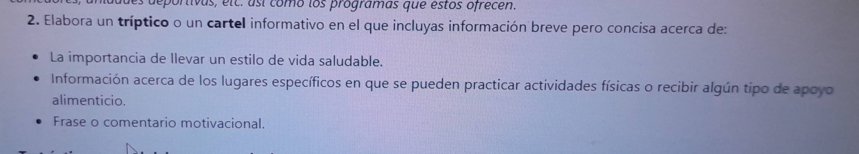 deportivas, etc. así como los programas que estos ofrecen. 
2. Elabora un tríptico o un cartel informativo en el que incluyas información breve pero concisa acerca de: 
La importancia de llevar un estilo de vida saludable. 
Información acerca de los lugares específicos en que se pueden practicar actividades físicas o recibir algún tipo de apoyo 
alimenticio. 
Frase o comentario motivacional.