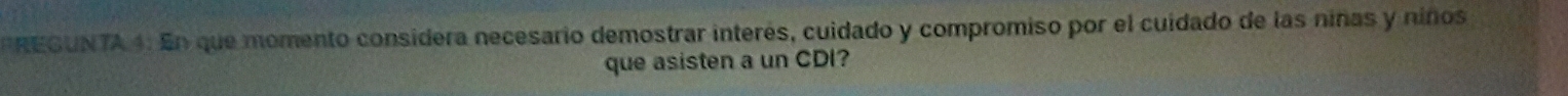 REGUNTA 4: En que momento considera necesario demostrar interés, cuidado y compromiso por el cuidado de las niñas y niños 
que asisten a un CDI?