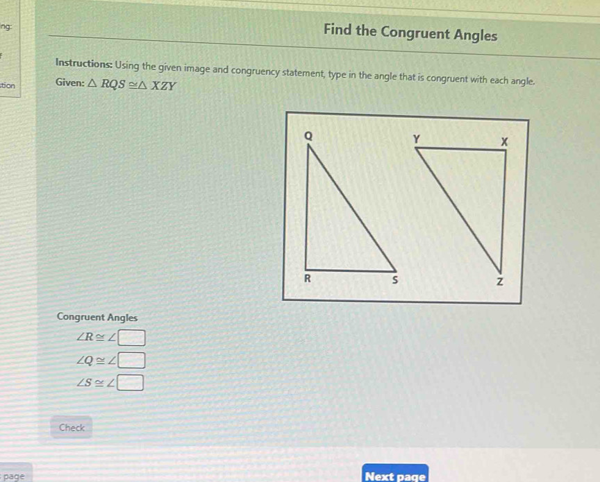 ing: 
Find the Congruent Angles 
Instructions: Using the given image and congruency statement, type in the angle that is congruent with each angle. 
tion Given: △ RQS≌ △ XZY
Congruent Angles
∠ R≌ ∠ □
∠ Q≌ ∠ □
∠ S≌ ∠ □
Check 
page Next page