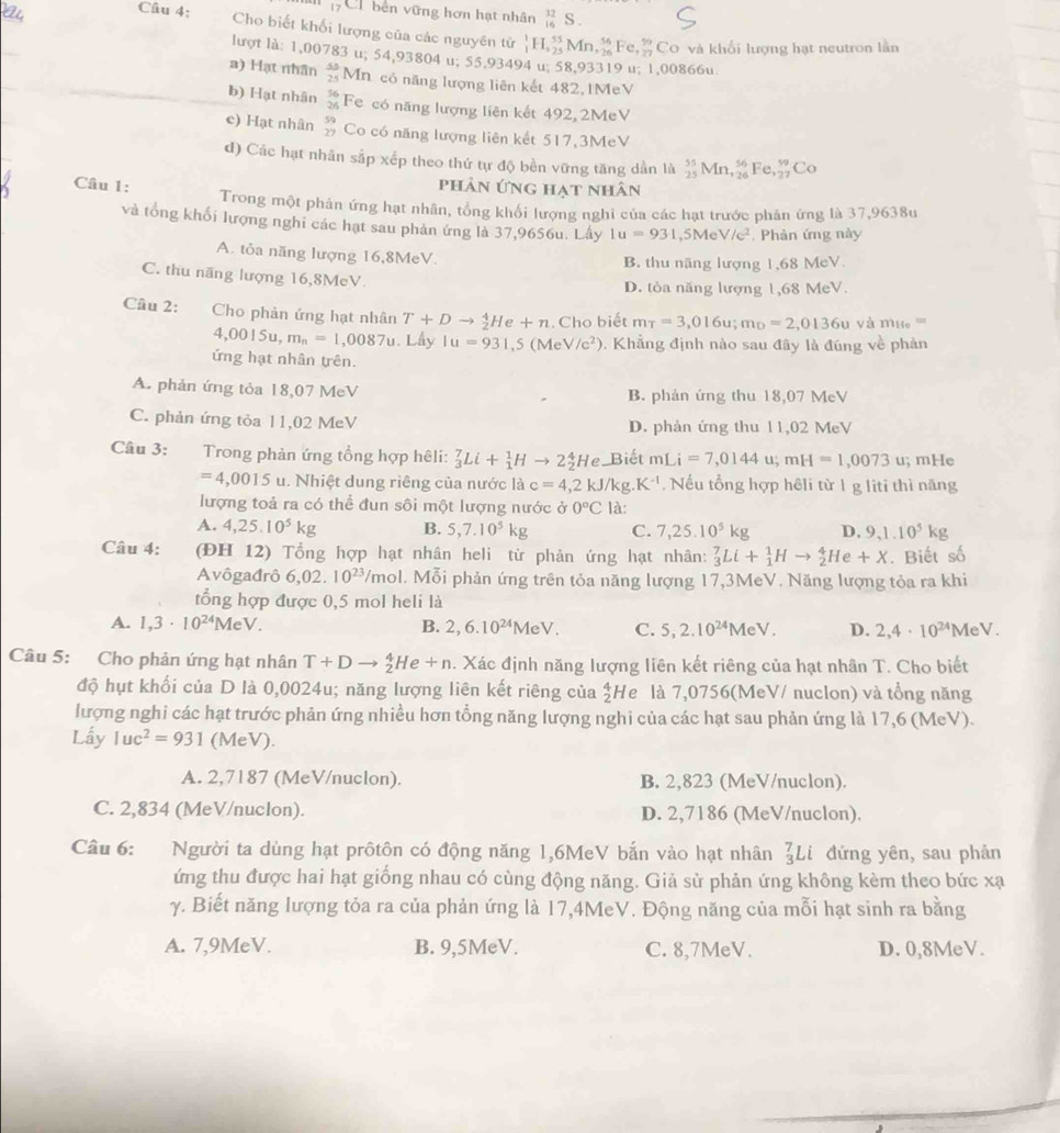 Cổ bên vững hơn hạt nhân _(16)^(32)S.
Câu 4: Cho biết khối lượng của các nguyên tử _1^(1H,_(25)^(55)Mn,_(26)^(56)Fe,frac 59)27 Co 9 và khổi lượng hạt neutron lằn
lượt là: 1,00783 u; 54,93804 u; 55.93494 u; 58,93319 u; 1,00866u
a) Hạt nhân  45/25  Mn. có năng lượng liên kết 482, 1MeV
b) Hạt nhân beginarrayr 56 26endarray Fe có năng lượng liên kết 492, 2MeV
e) Hạt nhân beginarrayr 59 77endarray Co có năng lượng liên kết 517,3MeV
d) Các hạt nhân sắp xếp theo thứ tự độ bền vững tăng dần là _(25)^(55)Mn,_(26)^(56)Fe,_(27)^(59)Co
phân ứng hạt nhân
Câu 1: Trong một phân ứng hạt nhân, tổng khối lượng nghi của các hạt trước phản ứng là 37,9638u
và tổng khối lượng nghĩ các hạt sau phản ứng là 37,9656u. Lấy 1u=931,5MeV/c^2 , Phản ứng này
A. tỏa năng lượng 16,8MeV.
B. thu năng lượng 1,68 MeV.
C. thu năng lượng 16,8MeV.
D. tòa năng lượng 1,68 MeV.
Câu 2: Cho phản ứng hạt nhân T+Dto  4/2 He+n. Cho biết m_T=3,016u;m_D=2,0136u và m_He=
4,0015u,m_n=1,0087u.Lh Iu=931,5(MeV/c^2) 0. Khẳng định nào sau đây là đúng về phản
ứng hạt nhân trên.
A. phản ứng tỏa 18,07 MeV B. phản ứng thu 18,07 MeV
C. phản ứng tỏa 11,02 MeV D. phản ứng thu 11,02 MeV
Câu 3: Trong phản ứng tổng hợp hêli: _3^(7Li+_1^1Hto 2_2^4 He Biết mLi=7,0144u;mH=1,0073 u; mHe
=4,0015 u. Nhiệt dung riêng của nước là c=4,2kJ/kg.K^-1).  Nếu tổng hợp hêli từ 1 g liti thì năng
lượng toả ra có thể đun sôi một lượng nước ở 0°C là:
A. 4,25.10^5kg B. 5,7.10^5kg C. 7,25.10^5kg D. 9,1.10^5kg
Câu 4: (ĐH 12) Tổng hợp hạt nhân heli từ phản ứng hạt nhân: _3^(7Li+_1^1Hto _2^4He+X. Biết số
Avôgađrô 6,02.10^23)/mo ol. Mỗi phản ứng trên tỏa năng lượng 17,3MeV. Năng lượng tỏa ra khi
tổng hợp được 0,5 mol heli là
A. 1,3· 10^(24)MeV. B. 2,6.10^(24)MeV. C. 5,2.10^(24)MeV. D. 2,4· 10^(24)MeV.
Câu 5: Cho phản ứng hạt nhân T+Dto _2^(4He+n. Xác định năng lượng liên kết riêng của hạt nhân T. Cho biết
độ hụt khối của D là 0,0024u; năng lượng liên kết riêng của _2^4H e là 7,0756(MeV/ nuclon) và tổng năng
lượng nghi các hạt trước phản ứng nhiều hơn tổng năng lượng nghi của các hạt sau phản ứng là 17,6 (MeV).
Lấy 1uc^2)=931 (MeV).
A. 2,7187 (MeV/nuclon). B. 2,823 (MeV/nuclon).
C. 2,834 (MeV/nuclon). D. 2,7186 (MeV/nuclon).
Câu 6: Người ta dùng hạt prôtôn có động năng 1,6MeV bắn vào hạt nhân _3^7Li đứng yên, sau phản
ứng thu được hai hạt giống nhau có cùng động năng. Giả sử phản ứng không kèm theo bức xạ
γ. Biết năng lượng tỏa ra của phản ứng là 17,4MeV. Động năng của mỗi hạt sinh ra bằng
A. 7,9MeV. B. 9,5MeV. C. 8,7MeV. D. 0,8MeV.