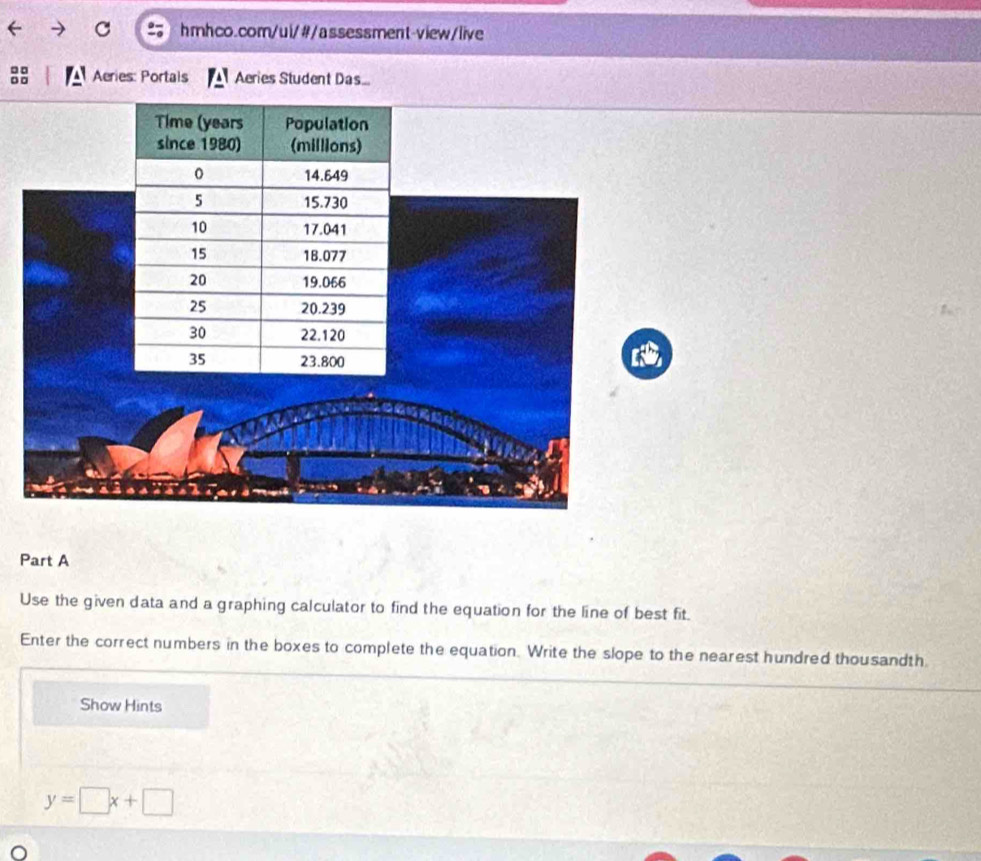 □ Aeries: Portals Aeries Student Das 
Part A 
Use the given data and a graphing calculator to find the equation for the line of best fit. 
Enter the correct numbers in the boxes to complete the equation. Write the slope to the nearest hundred thousandth 
Show Hints
y=□ x+□