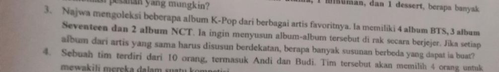 a pesanan yang mungkin? 
l uman, dan 1 dessert, berapa banyak 
3. Najwa mengoleksi beberapa album K-Pop dari berbagai artis favoritnya. la memiliki 4 album BTS, 3 album 
Seventeen dan 2 album NCT. Ia ingin menyusun album-album tersebut di rak secara berjejer. Jika setiap 
album dari artis yang sama harus disusun berdekatan, berapa banyak susunan berbeda yang dapat ia buat? 
4. Sebuah tim terdiri dari 10 orang, termasuk Andi dan Budi. Tim tersebut akan memilih 4 orang untuk 
mewakili mereka dalam suati